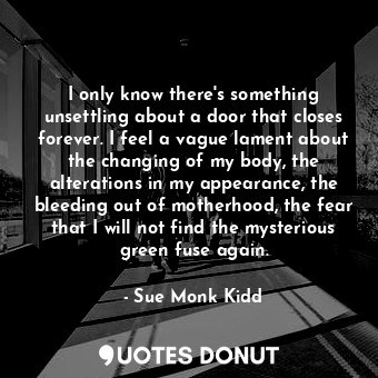 I only know there's something unsettling about a door that closes forever. I feel a vague lament about the changing of my body, the alterations in my appearance, the bleeding out of motherhood, the fear that I will not find the mysterious green fuse again.