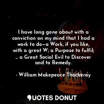 I have long gone about with a conviction on my mind that I had a work to do—a Work, if you like, with a great W; a Purpose to fulfil; ... a Great Social Evil to Discover and to Remedy.