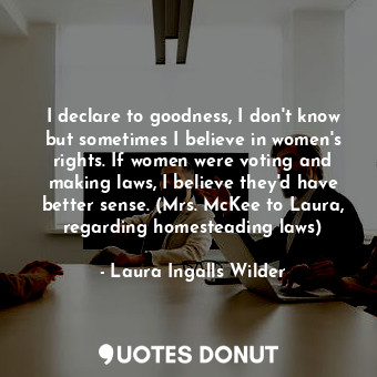 I declare to goodness, I don't know but sometimes I believe in women's rights. If women were voting and making laws, I believe they'd have better sense. (Mrs. McKee to Laura, regarding homesteading laws)