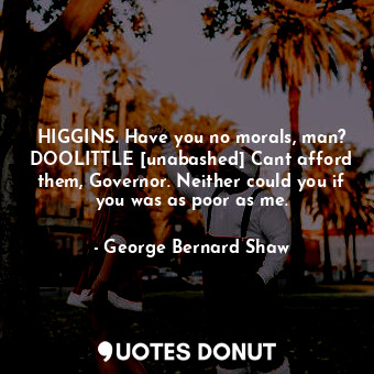 HIGGINS. Have you no morals, man? DOOLITTLE [unabashed] Cant afford them, Governor. Neither could you if you was as poor as me.