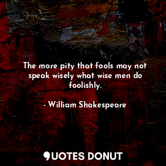 The more pity that fools may not speak wisely what wise men do foolishly.