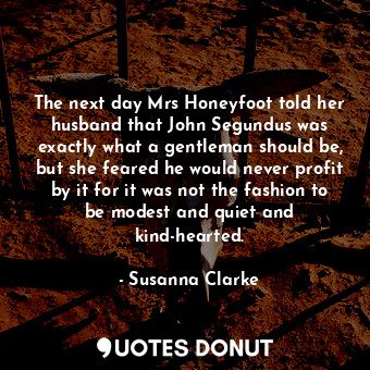 The next day Mrs Honeyfoot told her husband that John Segundus was exactly what a gentleman should be, but she feared he would never profit by it for it was not the fashion to be modest and quiet and kind-hearted.