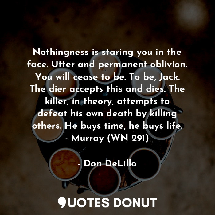 Nothingness is staring you in the face. Utter and permanent oblivion. You will cease to be. To be, Jack. The dier accepts this and dies. The killer, in theory, attempts to defeat his own death by killing others. He buys time, he buys life. - Murray (WN 291)
