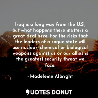 Iraq is a long way from the U.S., but what happens there matters a great deal here. For the risks that the leaders of a rogue state will use nuclear, chemical or biological weapons against us or our allies is the greatest security threat we face.