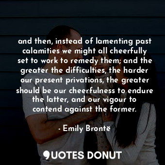 and then, instead of lamenting past calamities we might all cheerfully set to work to remedy them; and the greater the difficulties, the harder our present privations, the greater should be our cheerfulness to endure the latter, and our vigour to contend against the former.