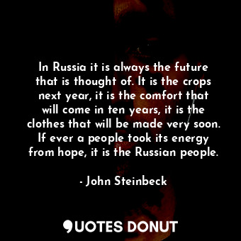 In Russia it is always the future that is thought of. It is the crops next year, it is the comfort that will come in ten years, it is the clothes that will be made very soon. If ever a people took its energy from hope, it is the Russian people.