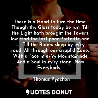 There is a Hand to turn the time, Though thy Glass today be run, Till the Light hath brought the Towers low Find the last poor Preterite one . . . Till the Riders sleep by ev'ry road, All through our crippl'd Zone, With a face in ev'ry Mountainside And a Soul in ev'ry stone  Now Everybody -