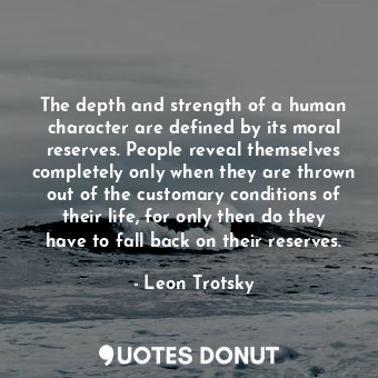 The depth and strength of a human character are defined by its moral reserves. People reveal themselves completely only when they are thrown out of the customary conditions of their life, for only then do they have to fall back on their reserves.