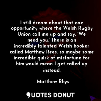I still dream about that one opportunity where the Welsh Rugby Union call me up and say, &#39;We need you.&#39; There is an incredibly talented Welsh hooker called Matthew Rees, so maybe some incredible quirk of misfortune for him would mean I get called up instead.