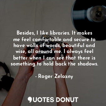 Besides, I like libraries. It makes me feel comfortable and secure to have walls of words, beautiful and wise, all around me. I always feel better when I can see that there is something to hold back the shadows.