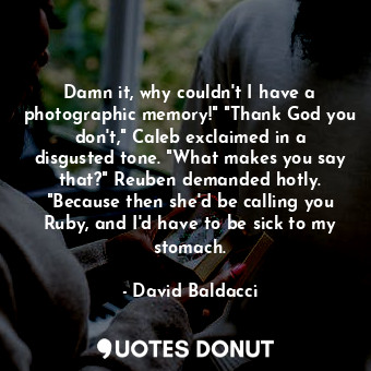 Damn it, why couldn't I have a photographic memory!" "Thank God you don't," Caleb exclaimed in a disgusted tone. "What makes you say that?" Reuben demanded hotly. "Because then she'd be calling you Ruby, and I'd have to be sick to my stomach.