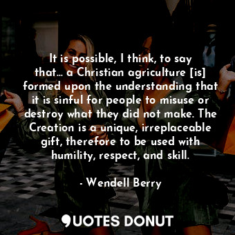 It is possible, I think, to say that... a Christian agriculture [is] formed upon the understanding that it is sinful for people to misuse or destroy what they did not make. The Creation is a unique, irreplaceable gift, therefore to be used with humility, respect, and skill.