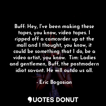 Buff: Hey, I've been making these tapes, you know, video tapes. I ripped off a camcorder up at the mall and I thought, you know, it could be something that I do, be a video artist, you know.  Tim: Ladies and gentlemen, Buff, the postmodern idiot savant. He will outdo us all.