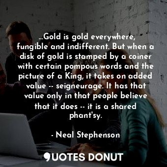‎...Gold is gold everywhere, fungible and indifferent. But when a disk of gold is stamped by a coiner with certain pompous words and the picture of a King, it takes on added value -- seigneurage. It has that value only in that people believe that it does -- it is a shared phant'sy.