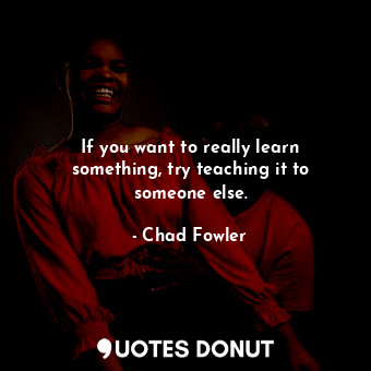 If you want to really learn something, try teaching it to someone else.