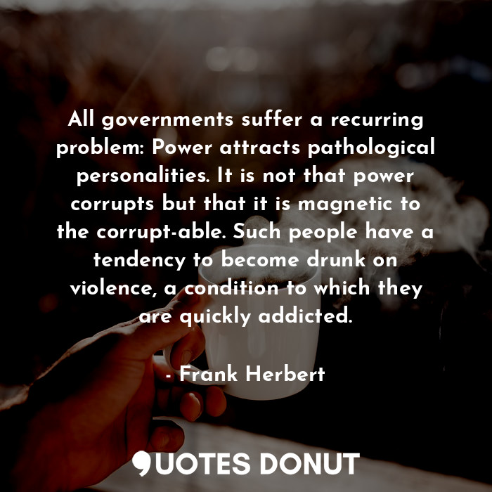 All governments suffer a recurring problem: Power attracts pathological personalities. It is not that power corrupts but that it is magnetic to the corrupt-able. Such people have a tendency to become drunk on violence, a condition to which they are quickly addicted.