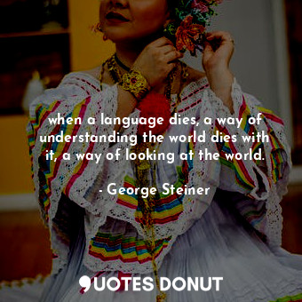 when a language dies, a way of understanding the world dies with it, a way of looking at the world.