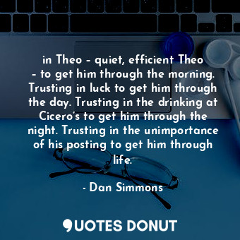 in Theo – quiet, efficient Theo – to get him through the morning. Trusting in luck to get him through the day. Trusting in the drinking at Cicero’s to get him through the night. Trusting in the unimportance of his posting to get him through life.