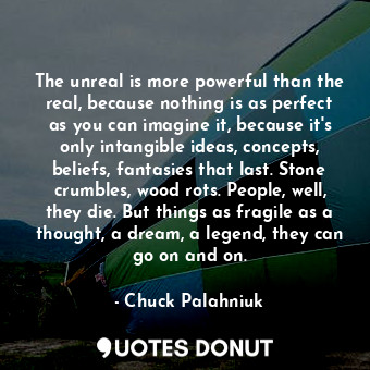 The unreal is more powerful than the real, because nothing is as perfect as you can imagine it, because it's only intangible ideas, concepts, beliefs, fantasies that last. Stone crumbles, wood rots. People, well, they die. But things as fragile as a thought, a dream, a legend, they can go on and on.