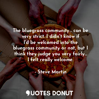 The bluegrass community... can be very strict. I didn&#39;t know if I&#39;d be welcomed into the bluegrass community or not, but I think they judge you very fairly... I felt really welcome.
