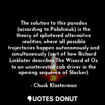 The solution to this paradox (according to Palahniuk) is the theory of splintered alternative realities, where all possible trajectories happen autonomously and simultaneously (sort of how Richard Linklater describes The Wizard of Oz to an uninterested cab driver in the opening sequence of Slacker).