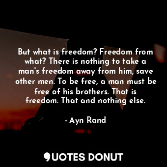 But what is freedom? Freedom from what? There is nothing to take a man's freedom away from him, save other men. To be free, a man must be free of his brothers. That is freedom. That and nothing else.