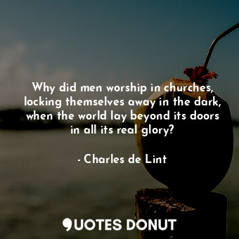 Why did men worship in churches, locking themselves away in the dark, when the world lay beyond its doors in all its real glory?