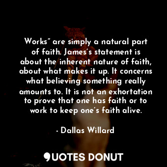 Works” are simply a natural part of faith. James’s statement is about the inherent nature of faith, about what makes it up. It concerns what believing something really amounts to. It is not an exhortation to prove that one has faith or to work to keep one’s faith alive.