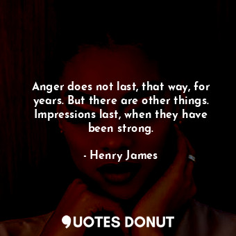 Anger does not last, that way, for years. But there are other things. Impressions last, when they have been strong.