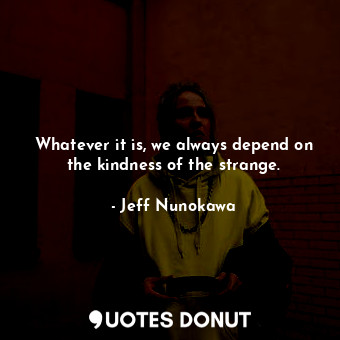 Whatever it is, we always depend on the kindness of the strange.