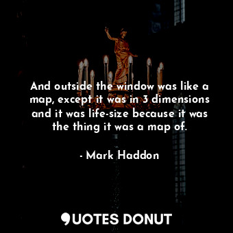  And outside the window was like a map, except it was in 3 dimensions and it was ... - Mark Haddon - Quotes Donut