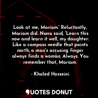 Look at me, Mariam.' Reluctantly, Mariam did. Nana said, 'Learn this now and learn it well, my daughter: Like a compass needle that points north, a man's accusing finger always finds a woman. Always. You remember that, Mariam.