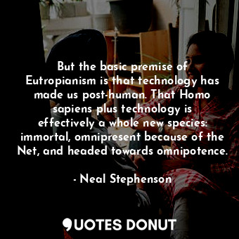 But the basic premise of Eutropianism is that technology has made us post-human. That Homo sapiens plus technology is effectively a whole new species: immortal, omnipresent because of the Net, and headed towards omnipotence.