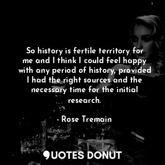 So history is fertile territory for me and I think I could feel happy with any period of history, provided I had the right sources and the necessary time for the initial research.