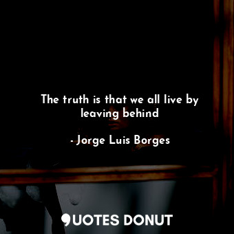  The truth is that we all live by leaving behind... - Jorge Luis Borges - Quotes Donut