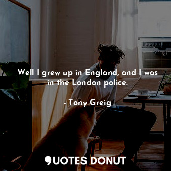 Well I grew up in England, and I was in the London police.