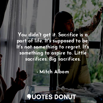 You didn't get it. Sacrifice is a part of life. It's supposed to be. It's not something to regret. It's something to aspire to. Little sacrifices. Big sacrifices.