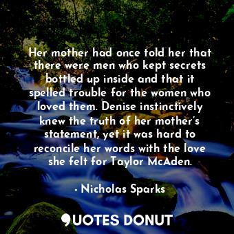Her mother had once told her that there were men who kept secrets bottled up inside and that it spelled trouble for the women who loved them. Denise instinctively knew the truth of her mother’s statement, yet it was hard to reconcile her words with the love she felt for Taylor McAden.