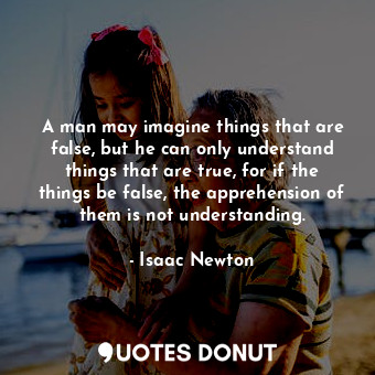 A man may imagine things that are false, but he can only understand things that are true, for if the things be false, the apprehension of them is not understanding.