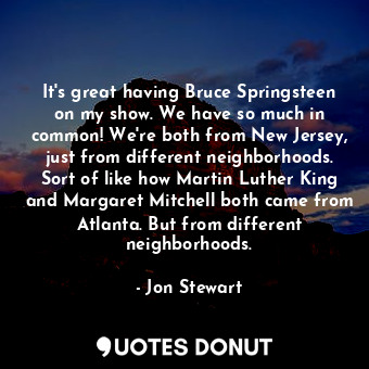 It's great having Bruce Springsteen on my show. We have so much in common! We're both from New Jersey, just from different neighborhoods. Sort of like how Martin Luther King and Margaret Mitchell both came from Atlanta. But from different neighborhoods.