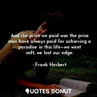 And the price we paid was the price men have always paid for achieving a paradise in this life—we went soft, we lost our edge.