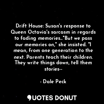Drift House: Susan's response to Queen Octavia's sarcasm in regards to fading memories..."But we pass our memories on," she insisted. "I mean, from one generation to the next. Parents teach their children. They write things down, tell them stories--