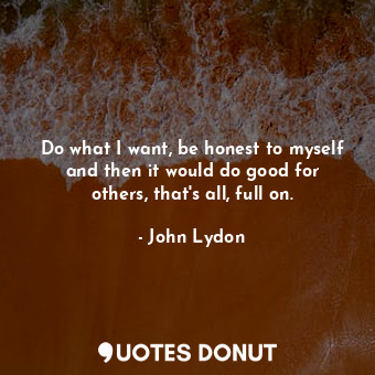 Do what I want, be honest to myself and then it would do good for others, that&#39;s all, full on.