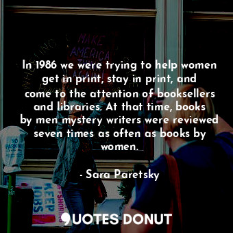 In 1986 we were trying to help women get in print, stay in print, and come to the attention of booksellers and libraries. At that time, books by men mystery writers were reviewed seven times as often as books by women.