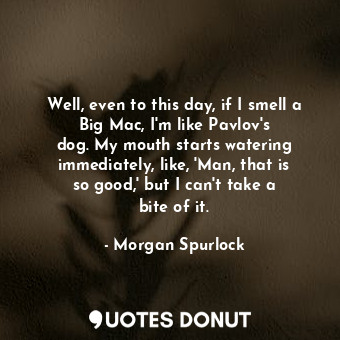 Well, even to this day, if I smell a Big Mac, I&#39;m like Pavlov&#39;s dog. My mouth starts watering immediately, like, &#39;Man, that is so good,&#39; but I can&#39;t take a bite of it.