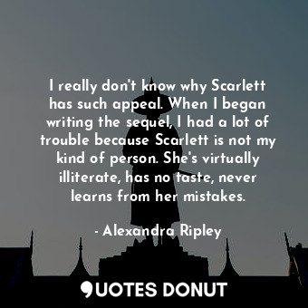 I really don&#39;t know why Scarlett has such appeal. When I began writing the sequel, I had a lot of trouble because Scarlett is not my kind of person. She&#39;s virtually illiterate, has no taste, never learns from her mistakes.