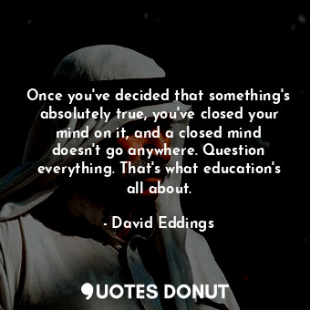 Once you've decided that something's absolutely true, you've closed your mind on it, and a closed mind doesn't go anywhere. Question everything. That's what education's all about.