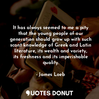 It has always seemed to me a pity that the young people of our generation should grow up with such scant knowledge of Greek and Latin literature, its wealth and variety, its freshness and its imperishable quality.