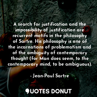 A search for justification and the impossibility of justification are recurrent motifs in the philosophy of Sartre. His philosophy is one of the incarnations of problematism and of the ambiguity of contemporary thought (for Man does seem, to the contemporary mind, to be ambiguous).