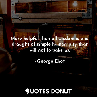 More helpful than all wisdom is one draught of simple human pity that will not forsake us.
